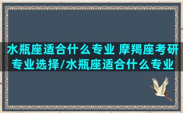 水瓶座适合什么专业 摩羯座考研专业选择/水瓶座适合什么专业 摩羯座考研专业选择-我的网站